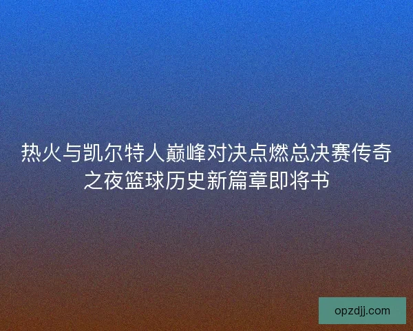 热火与凯尔特人巅峰对决点燃总决赛传奇之夜篮球历史新篇章即将书
