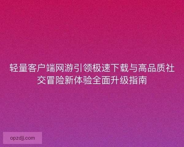 轻量客户端网游引领极速下载与高品质社交冒险新体验全面升级指南