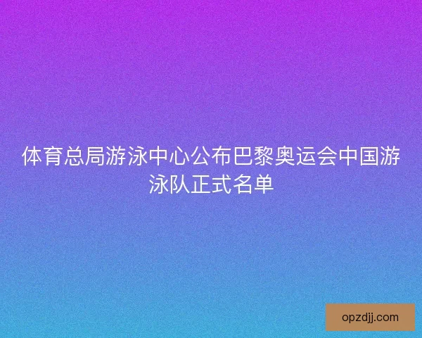 体育总局游泳中心公布巴黎奥运会中国游泳队正式名单