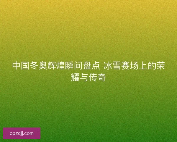 中国冬奥辉煌瞬间盘点 冰雪赛场上的荣耀与传奇