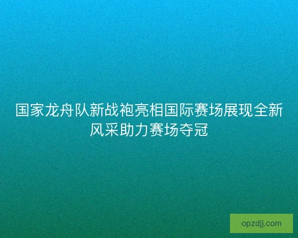 国家龙舟队新战袍亮相国际赛场展现全新风采助力赛场夺冠